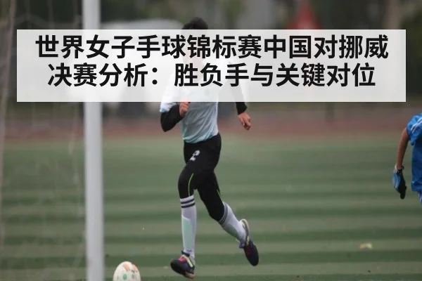 世界女子手球锦标赛中国对挪威决赛分析：胜负手与关键对位
